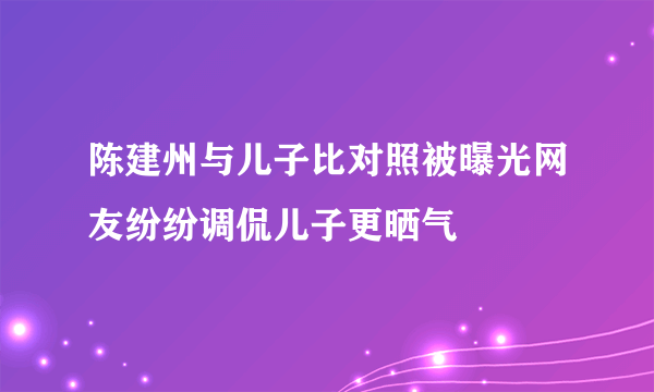 陈建州与儿子比对照被曝光网友纷纷调侃儿子更晒气