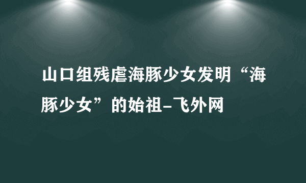 山口组残虐海豚少女发明“海豚少女”的始祖-飞外网