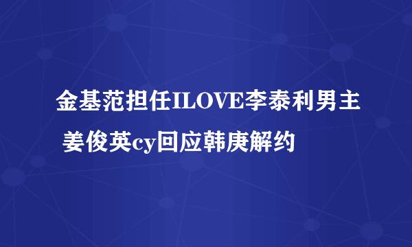 金基范担任ILOVE李泰利男主 姜俊英cy回应韩庚解约