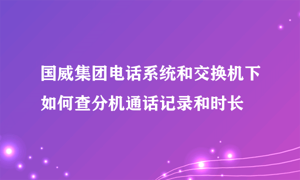 国威集团电话系统和交换机下如何查分机通话记录和时长