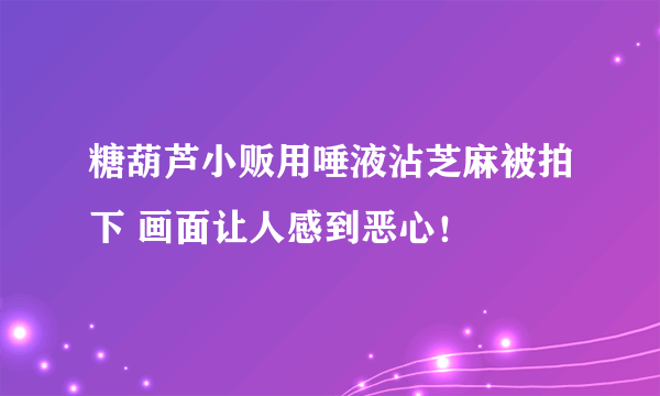 糖葫芦小贩用唾液沾芝麻被拍下 画面让人感到恶心！