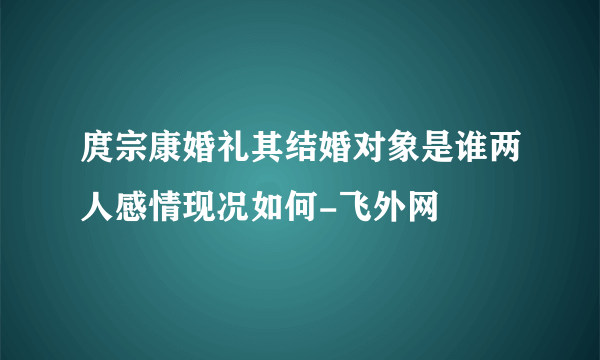 庹宗康婚礼其结婚对象是谁两人感情现况如何-飞外网