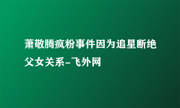 萧敬腾疯粉事件因为追星断绝父女关系-飞外网