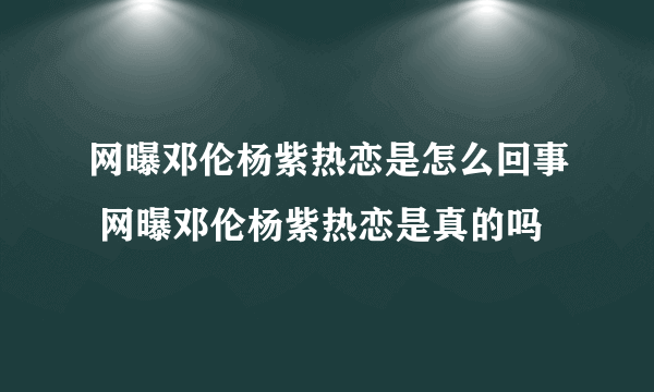 网曝邓伦杨紫热恋是怎么回事 网曝邓伦杨紫热恋是真的吗