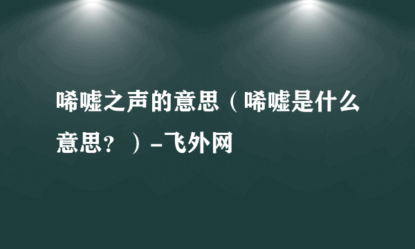 唏嘘之声的意思（唏嘘是什么意思？）-飞外网