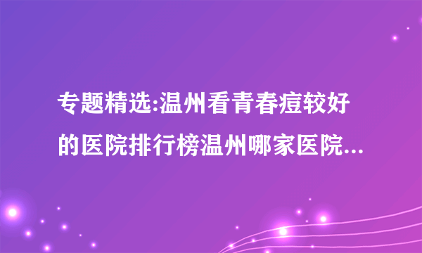 专题精选:温州看青春痘较好的医院排行榜温州哪家医院看青春痘看的较好