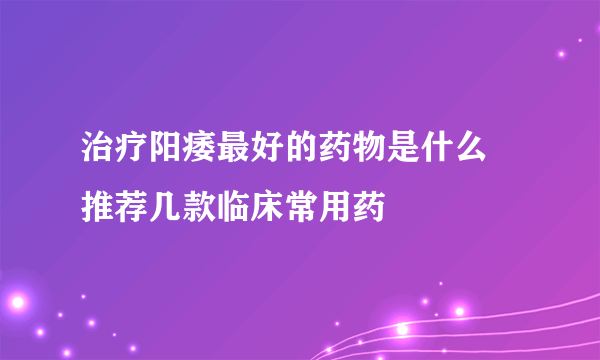 治疗阳痿最好的药物是什么 推荐几款临床常用药