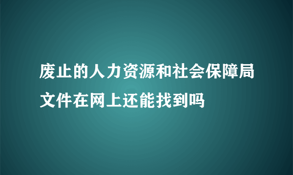 废止的人力资源和社会保障局文件在网上还能找到吗