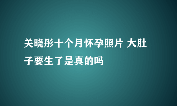 关晓彤十个月怀孕照片 大肚子要生了是真的吗