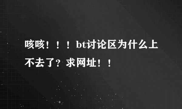 咳咳！！！bt讨论区为什么上不去了？求网址！！