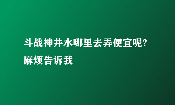 斗战神井水哪里去弄便宜呢?麻烦告诉我