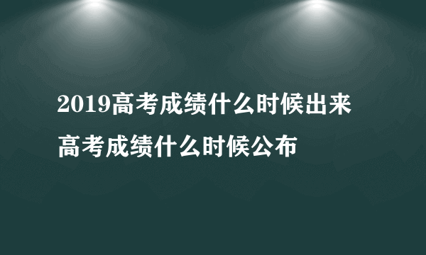 2019高考成绩什么时候出来 高考成绩什么时候公布