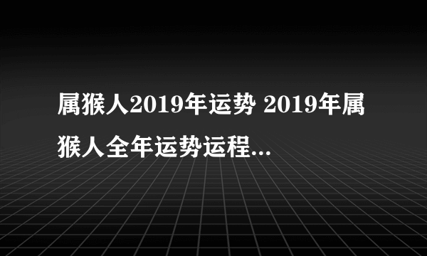 属猴人2019年运势 2019年属猴人全年运势运程（最新版）