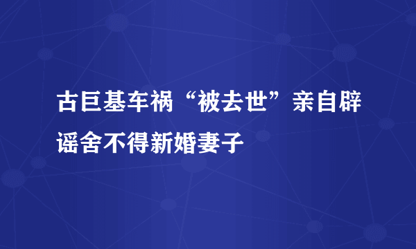 古巨基车祸“被去世”亲自辟谣舍不得新婚妻子