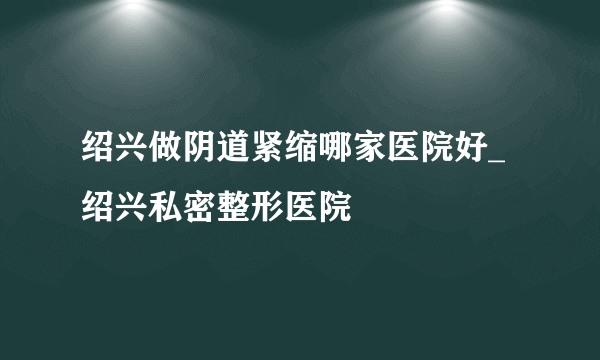 绍兴做阴道紧缩哪家医院好_绍兴私密整形医院