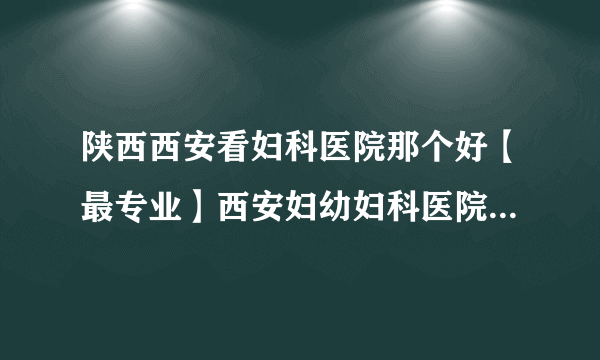 陕西西安看妇科医院那个好【最专业】西安妇幼妇科医院排名榜？