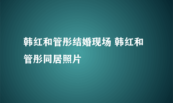 韩红和管彤结婚现场 韩红和管彤同居照片