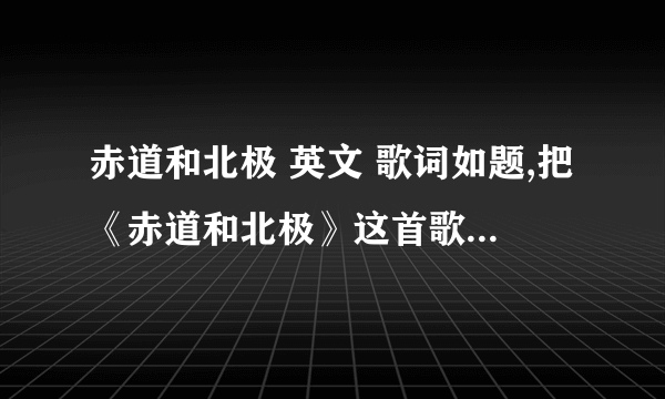 赤道和北极 英文 歌词如题,把《赤道和北极》这首歌的歌词全部翻译成英文!