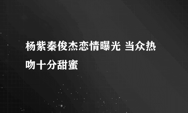 杨紫秦俊杰恋情曝光 当众热吻十分甜蜜