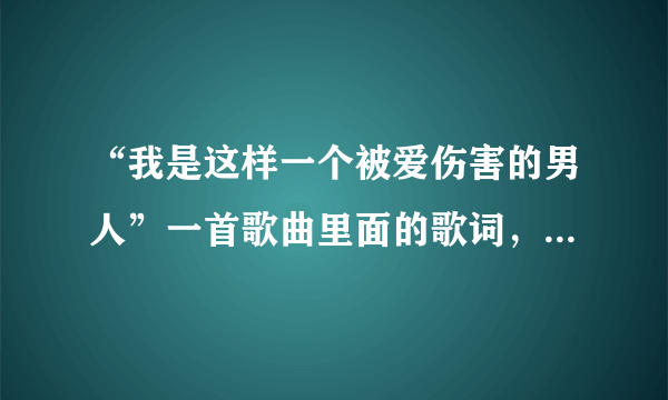 “我是这样一个被爱伤害的男人”一首歌曲里面的歌词，歌名是什么…很悲的一首歌曲。