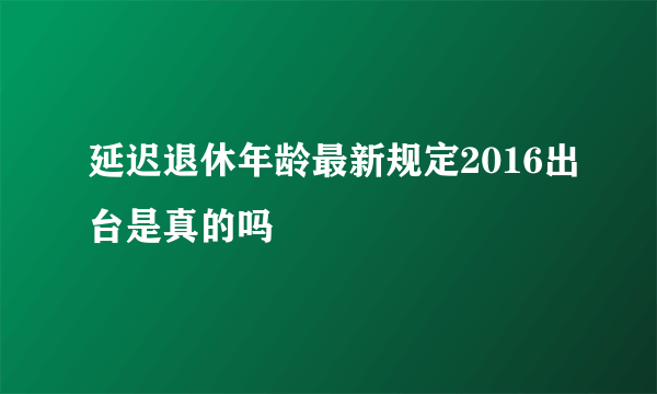 延迟退休年龄最新规定2016出台是真的吗