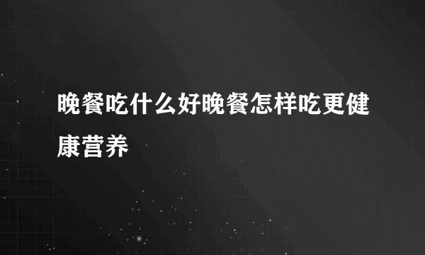 晚餐吃什么好晚餐怎样吃更健康营养