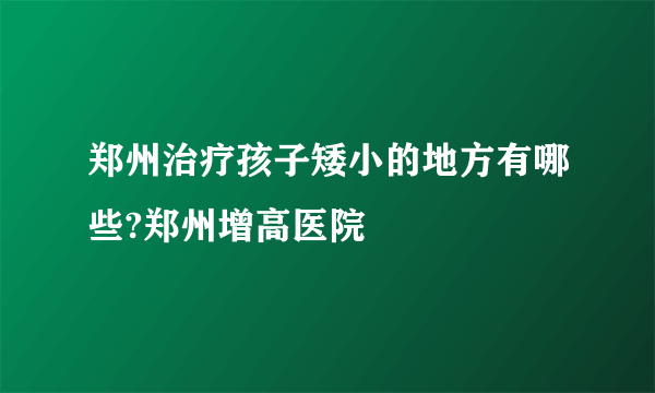 郑州治疗孩子矮小的地方有哪些?郑州增高医院