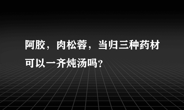 阿胶，肉松蓉，当归三种药材可以一齐炖汤吗？