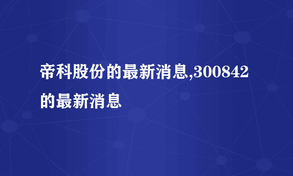 帝科股份的最新消息,300842的最新消息