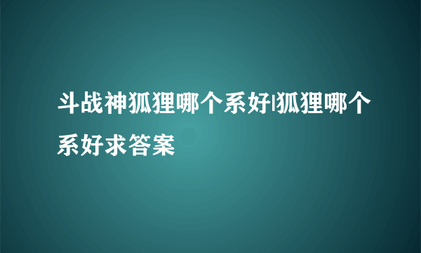 斗战神狐狸哪个系好|狐狸哪个系好求答案