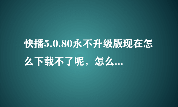 快播5.0.80永不升级版现在怎么下载不了呢，怎么下载啊？