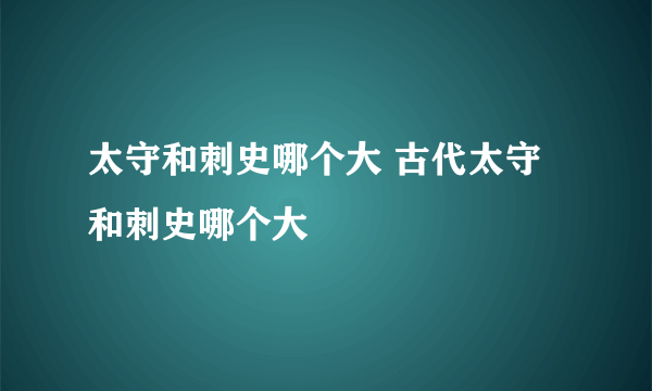 太守和刺史哪个大 古代太守和刺史哪个大