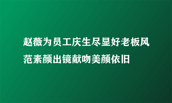 赵薇为员工庆生尽显好老板风范素颜出镜献吻美颜依旧