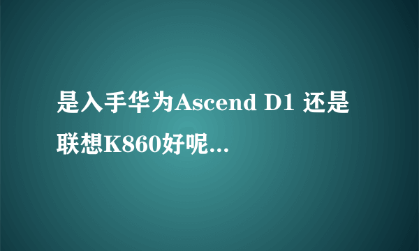 是入手华为Ascend D1 还是联想K860好呢，各自的优缺点是什么