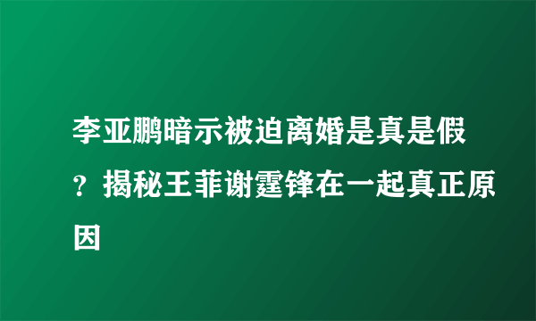 李亚鹏暗示被迫离婚是真是假？揭秘王菲谢霆锋在一起真正原因