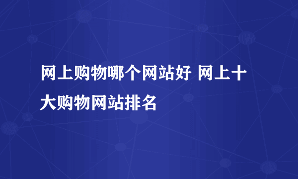 网上购物哪个网站好 网上十大购物网站排名