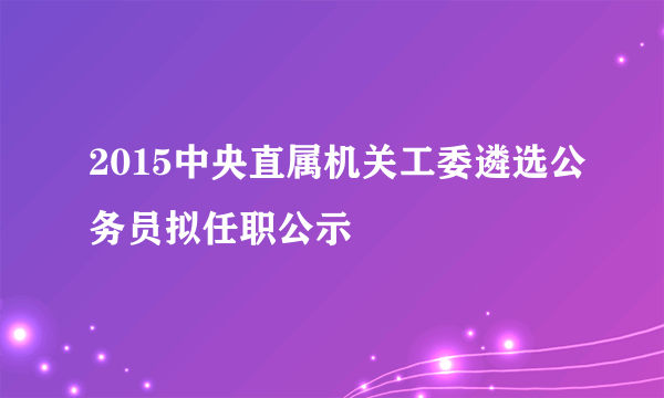 2015中央直属机关工委遴选公务员拟任职公示