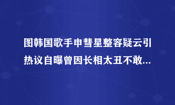 图韩国歌手申彗星整容疑云引热议自曝曾因长相太丑不敢出门-飞外网