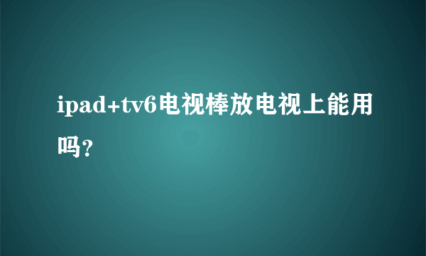 ipad+tv6电视棒放电视上能用吗？