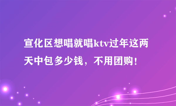 宣化区想唱就唱ktv过年这两天中包多少钱，不用团购！