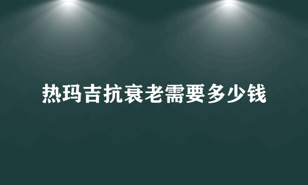 热玛吉抗衰老需要多少钱