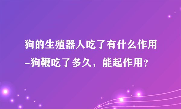 狗的生殖器人吃了有什么作用-狗鞭吃了多久，能起作用？