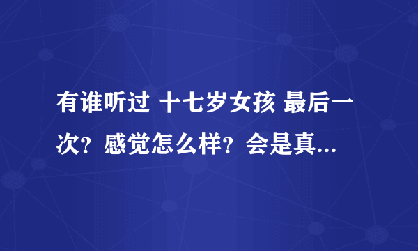 有谁听过 十七岁女孩 最后一次？感觉怎么样？会是真的嘛~~~