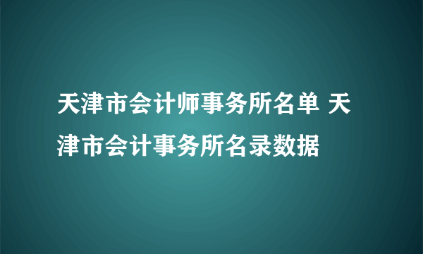 天津市会计师事务所名单 天津市会计事务所名录数据