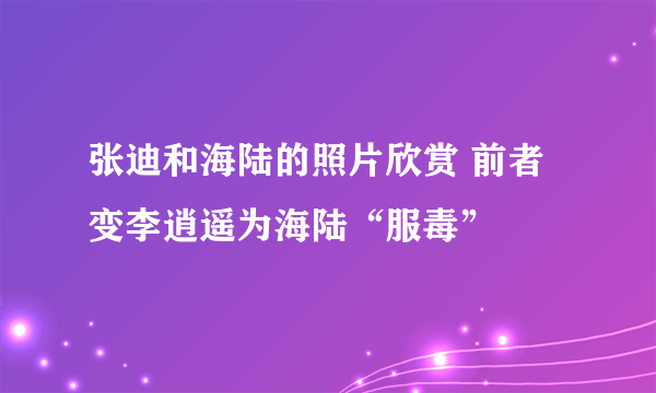 张迪和海陆的照片欣赏 前者变李逍遥为海陆“服毒”