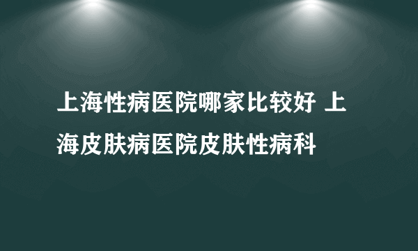 上海性病医院哪家比较好 上海皮肤病医院皮肤性病科