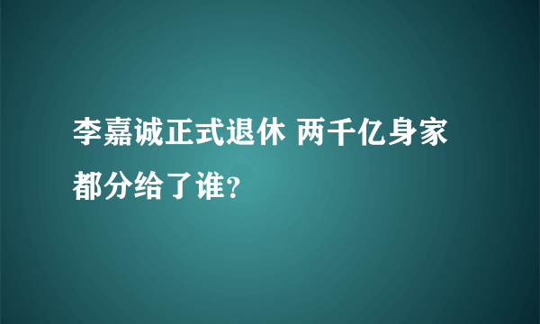 李嘉诚正式退休 两千亿身家都分给了谁？