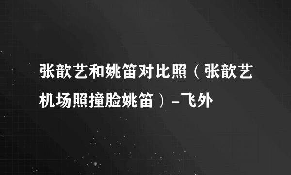 张歆艺和姚笛对比照（张歆艺机场照撞脸姚笛）-飞外