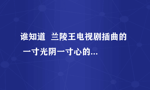 谁知道  兰陵王电视剧插曲的   一寸光阴一寸心的歌名是什么？