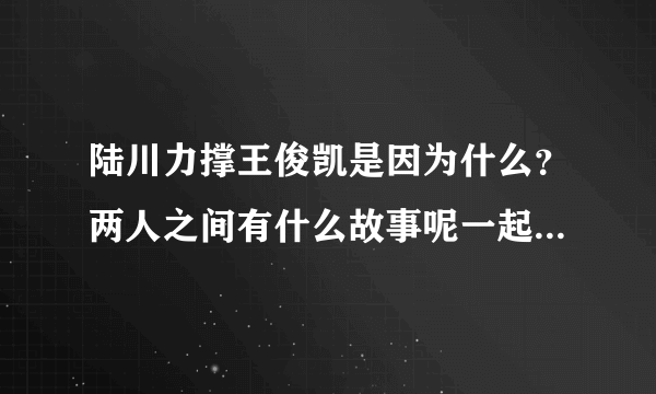 陆川力撑王俊凯是因为什么？两人之间有什么故事呢一起来看看！-飞外网